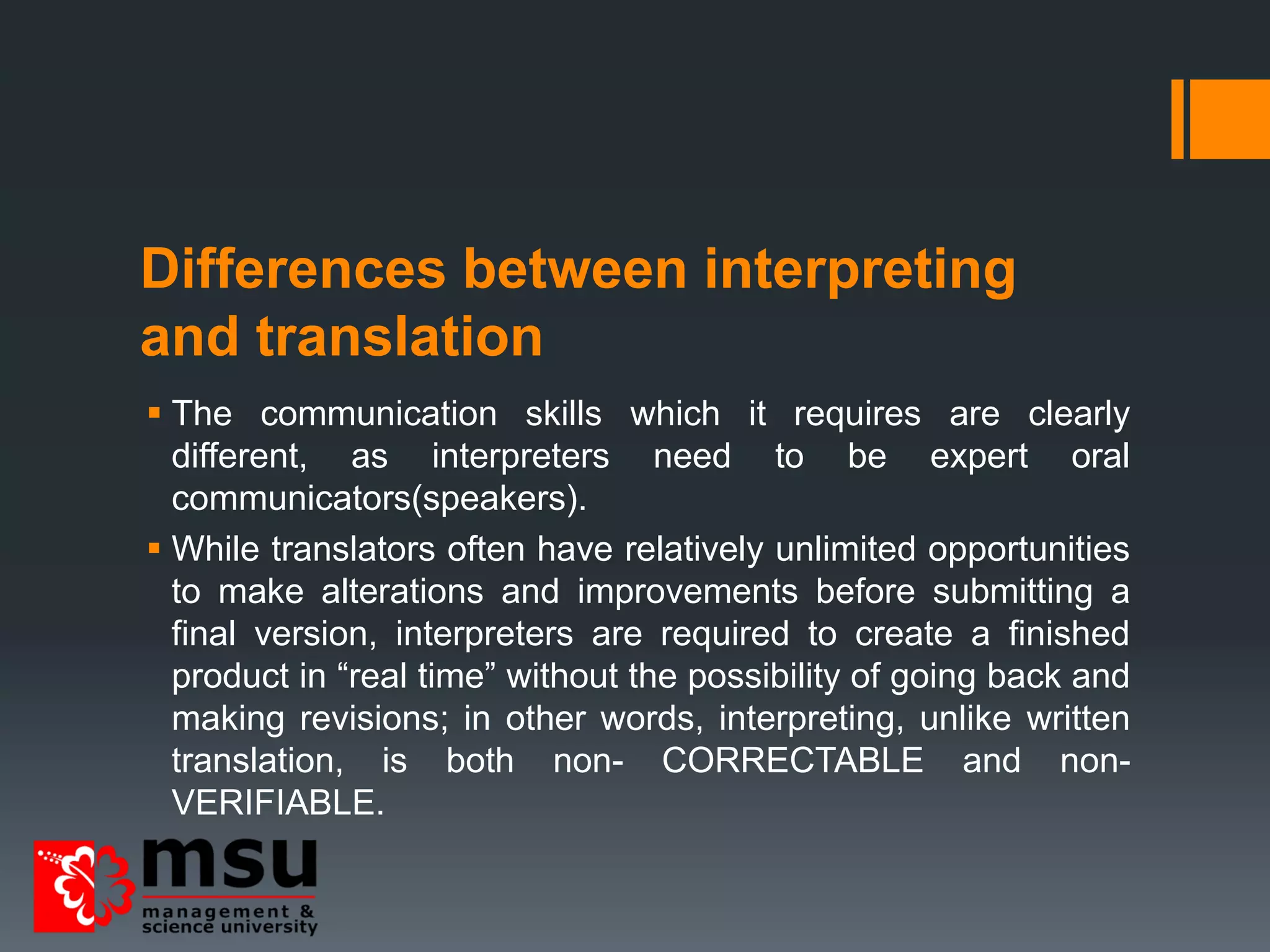 Differences between interpreting
and translation
 The communication skills which it requires are clearly
different, as interpreters need to be expert oral
communicators(speakers).
 While translators often have relatively unlimited opportunities
to make alterations and improvements before submitting a
final version, interpreters are required to create a finished
product in “real time” without the possibility of going back and
making revisions; in other words, interpreting, unlike written
translation, is both non- CORRECTABLE and non-
VERIFIABLE.
 