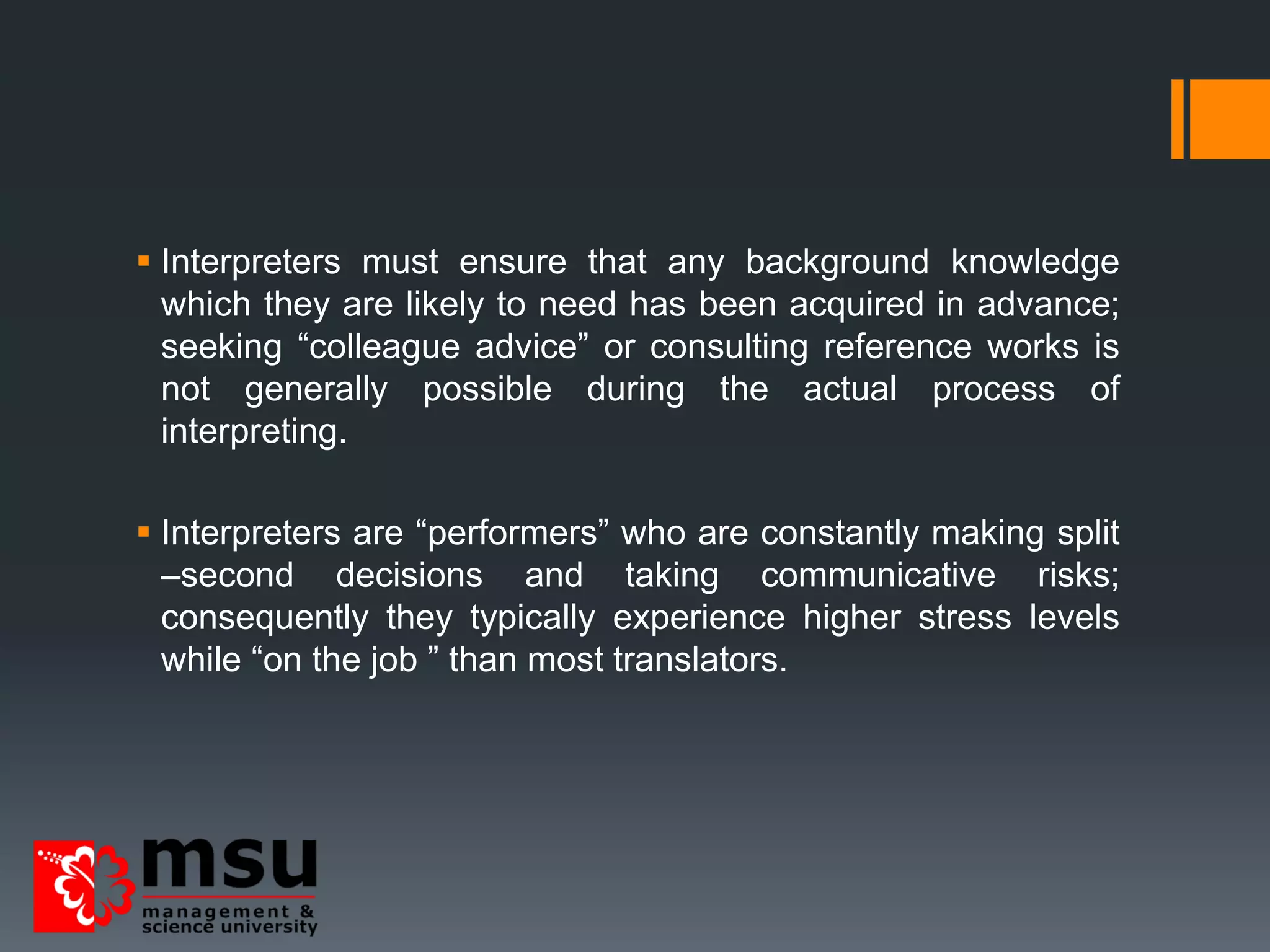  Interpreters must ensure that any background knowledge
which they are likely to need has been acquired in advance;
seeking “colleague advice” or consulting reference works is
not generally possible during the actual process of
interpreting.
 Interpreters are “performers” who are constantly making split
–second decisions and taking communicative risks;
consequently they typically experience higher stress levels
while “on the job ” than most translators.
 
