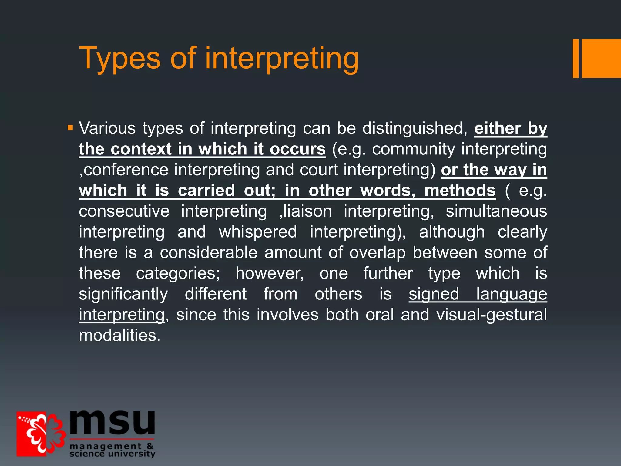 Types of interpreting
 Various types of interpreting can be distinguished, either by
the context in which it occurs (e.g. community interpreting
,conference interpreting and court interpreting) or the way in
which it is carried out; in other words, methods ( e.g.
consecutive interpreting ,liaison interpreting, simultaneous
interpreting and whispered interpreting), although clearly
there is a considerable amount of overlap between some of
these categories; however, one further type which is
significantly different from others is signed language
interpreting, since this involves both oral and visual-gestural
modalities.
 