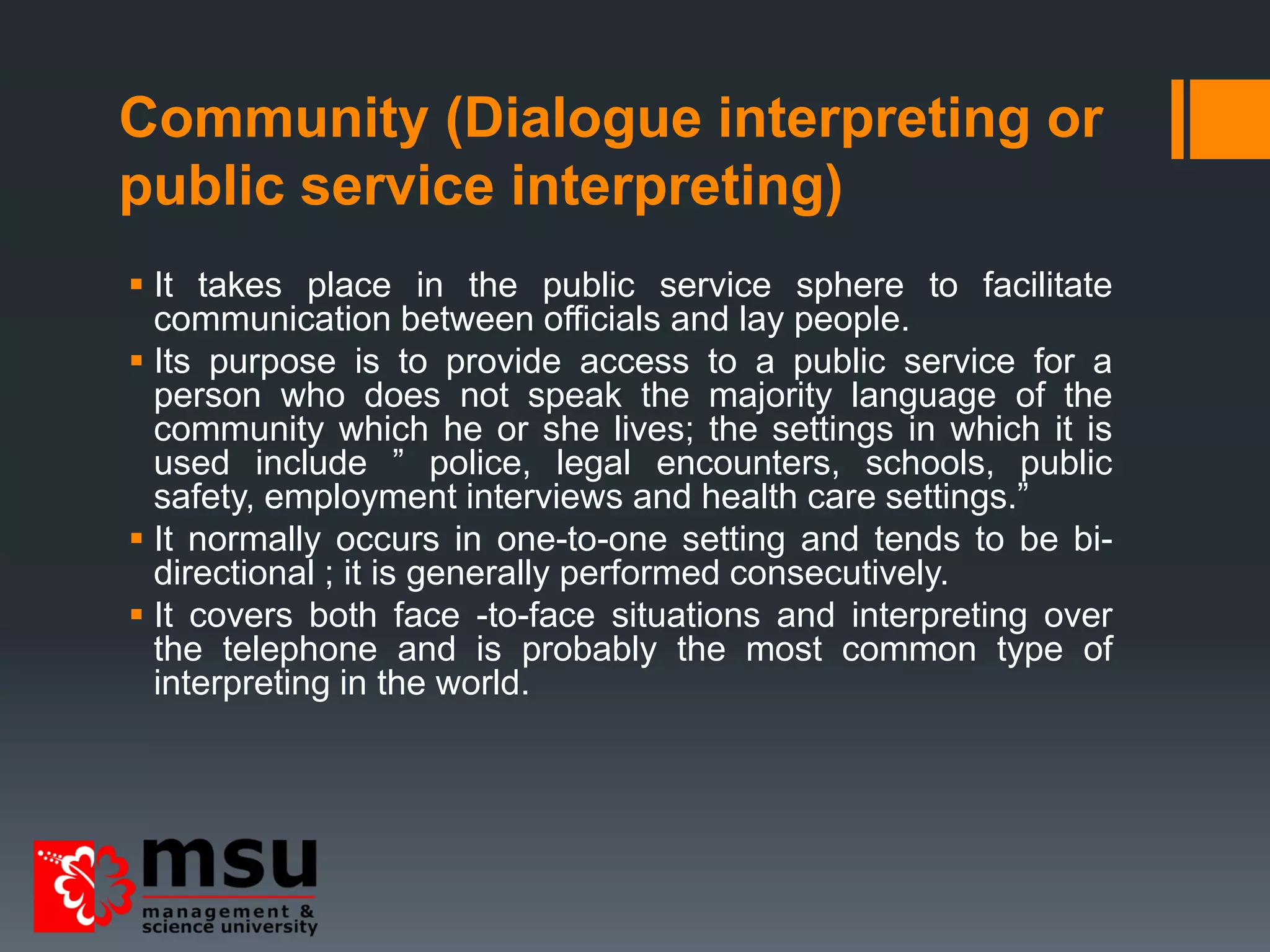 Community (Dialogue interpreting or
public service interpreting)
 It takes place in the public service sphere to facilitate
communication between officials and lay people.
 Its purpose is to provide access to a public service for a
person who does not speak the majority language of the
community which he or she lives; the settings in which it is
used include ” police, legal encounters, schools, public
safety, employment interviews and health care settings.”
 It normally occurs in one-to-one setting and tends to be bi-
directional ; it is generally performed consecutively.
 It covers both face -to-face situations and interpreting over
the telephone and is probably the most common type of
interpreting in the world.
 