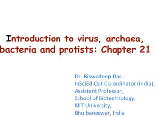 Introduction to virus, archaea,
bacteria and protists: Chapter 21
Dr. Biswadeep Das
InSciEd Out Co-ordinator (India),
Assistant Professor,
School of Biotechnology,
KIIT University,
Bhu baneswar, India
 