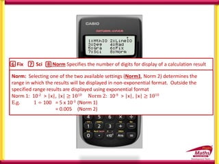 6 Fix 7 Sci 8 Norm Specifies the number of digits for display of a calculation result
Fix: The value you specify (from 0 to 9) controls the number of decimal places for
displayed calculation results. Calculation results are rounded off to the specified digit
before being displayed.
e.g. 100 ÷ 7 = 14.286 (Fix 3)
= 14.29 (Fix 2)
Sci: Scientific notation The value you specify (from 1 to 10) controls the number of
decimal places for displayed calculation results. Calculation results are rounded off to
the specified digit before being displayed.
e.g. 100 ÷ 7 = 1.4286 x 101 (Sci 5)
= 1.429 x 101 (Sci 4)
Norm: Selecting one of the two available settings (Norm1, Norm 2) determines the
range in which the results will be displayed in non-exponential format. Outside the
specified range results are displayed using exponential format
Norm 1: 10-2 > |x|, |x| ≥ 1010 Norm 2: 10-9 > |x|, |x| ≥ 1010
E.g. 1 ÷ 100 = 5 x 10-3 (Norm 1)
= 0.005 (Norm 2)
 