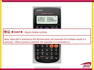  1 ab/c  2 d/c Specifies either mixed fraction (ab/c) or improper fraction
(d/c) for display of fractions in calculation results
 3 STAT 1 ON ; 2 OFF Specifies whether or not to display a FREQ (frequency )
column in the STAT Mode Stat Editor.
 4 Rdec 1 ON ; 2 OFF Specifies whether or not to display calculation results
using recurring decimal form.
 5 Disp 1 Dot ; 2 Comma Specifies whether to display a dot or a comma for the
calculation reskt decimal point. A dot is always displayed during input.
Note: when dot is selected as the decimal point, the separator for multiple results is a
comma(,). When comma is selected, the separator is a semicolon (:).
 6  CONT  Adjusts display contrast.
 