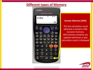Different types of Memory
Answer Memory (ANS)
The last calculation result
obtained is stored in ANS
(answer) memory.
ANS memory contents are
updated whenever a new
calculation result is displayed
 