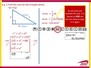 E.g. 1 Find the area for the triangle below
to 1 d.p
10cm
15cm
b
c
a
𝑐2
= 𝑎2
+ 𝑏2
(15)2= 𝑎2 + (10)2
225 = 𝑎2 +100
−100 −100
5 5 = 𝑎2
125 = 𝑎2
𝑎𝑟𝑒𝑎 =
1
2
𝑎𝑏
𝑎𝑟𝑒𝑎 =
1
2
(5 5)(10)
As we have just
worked this out. It is
stored as ANS we
do not need to type
it in again
𝑎𝑟𝑒𝑎 =55.9𝑐𝑚2
 