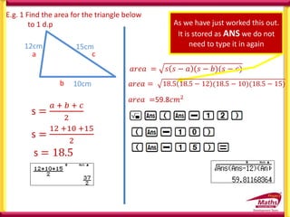 s =
12 +10 +15
2
E.g. 1 Find the area for the triangle below
to 1 d.p
10cm
15cm
b
c
a
s =
𝑎 + 𝑏 + 𝑐
2
𝑎𝑟𝑒𝑎 = 𝑠 𝑠 − 𝑎 (𝑠 − 𝑏)(𝑠 − 𝑐)
As we have just worked this out.
It is stored as ANS we do not
need to type it in again
𝑎𝑟𝑒𝑎 =59.8𝑐𝑚2
12cm
s = 18.5
𝑎𝑟𝑒𝑎 = 18.5 18.5 − 12 (18.5 − 10)(18.5 − 15)
𝑎𝑟𝑒𝑎 =
 