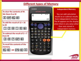 Different types of Memory
Independent Memory
You can add calculation
results to or subtract results
from independent memory.
The M appears on the display
when there is any value other
than zero stored in
independent memory
To add the result of 12 + 16
to M
To subtract the result of 2 + 7
from M
To clear the contents of M.
We Store 0 as M
To recall the contents of the
memory
OR
 