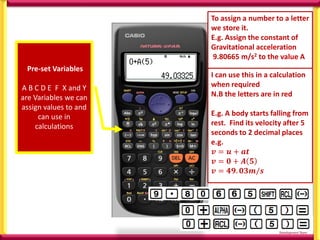 Pre-set Variables
A B C D E F X and Y
are Variables we can
assign values to and
can use in
calculations
To assign a number to a letter
we store it.
E.g. Assign the constant of
Gravitational acceleration
9.80665 m/s2 to the value A
I can use this in a calculation
when required
N.B the letters are in red
E.g. A body starts falling from
rest. Find its velocity after 5
seconds to 2 decimal places
e.g.
𝒗 = 𝒖 + 𝒂𝒕
𝒗 = 𝟎 + 𝑨 𝟓
𝒗 = 𝟒𝟗. 𝟎𝟑𝒎/𝒔
 