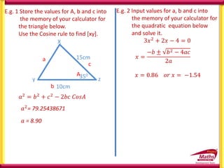 E.g. 1 Store the values for A, b and c into
the memory of your calculator for
the triangle below.
Use the Cosine rule to find [xy].
X
y z
10cm
15cm
350
A
b
c
a
𝑎2= 79.25438671
𝑎2 = 𝑏2 + 𝑐2 − 2𝑏𝑐 𝐶𝑜𝑠𝐴
𝑎 = 8.90
E.g. 2 Input values for a, b and c into
the memory of your calculator for
the quadratic equation below
and solve it.
3𝑥2 + 2𝑥 − 4 = 0
𝑥 =
−𝑏 ± 𝑏2 − 4𝑎𝑐
2𝑎
𝑥 = 0.86 𝑜𝑟 𝑥 = −1.54
 