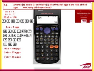 E.g. Amanda (8), Bernie (5) and Claire (7) ate 100 Easter eggs in the ratio of their
ages. How many did they each eat?
A : B : C
8 : 5 : 7
20 𝒔𝒉 = 𝟏𝟎𝟎
𝟏𝒔𝒉 =
𝟏𝟎𝟎
𝟐𝟎
𝟖 𝒔𝒉 = 𝟒𝟎𝒆𝒈𝒈𝒔
5 𝒔𝒉 = 𝟐𝟓 𝒆𝒈𝒈𝒔
7 𝒔𝒉 = 𝟑𝟓 𝒆𝒈𝒈𝒔
𝟏𝒔𝒉 = 5 eggs
 