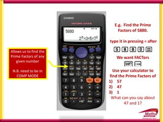 Allows us to find the
Prime Factors of any
given number
N.B. need to be in
COMP MODE
E.g. Find the Prime
Factors of 5880.
type it in pressing = after
We want FACTors
Use your calculator to
find the Prime Factors of
1) 57
2) 47
3) 1
What can you say about
47 and 1?
 