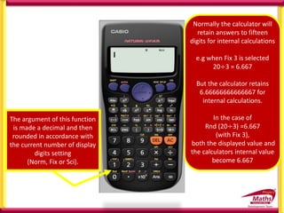 The argument of this function
is made a decimal and then
rounded in accordance with
the current number of display
digits setting
(Norm, Fix or Sci).
Normally the calculator will
retain answers to fifteen
digits for internal calculations
e.g when Fix 3 is selected
20÷3 = 6.667
But the calculator retains
6.66666666666667 for
internal calculations.
In the case of
Rnd (20÷3) =6.667
(with Fix 3),
both the displayed value and
the calculators internal value
become 6.667
 