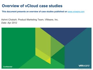 © 2009 VMware Inc. All rights reserved
Confidential
Overview of vCloud case studies
This document presents an overview of case studies published on www.vmware.com
Ashmi Chokshi. Product Marketing Team, VMware, Inc.
Date: Apr 2012
 
