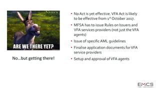 • No Act is yet effective.VFA Act is likely
to be effective from 1st October 2017.
• MFSA has to issue Rules on Issuers and
VFA services providers (not just theVFA
agents)
• Issue of specific AML guidelines
• Finalise application documents forVFA
service providers
• Setup and approval ofVFA agentsNo…but getting there!
 