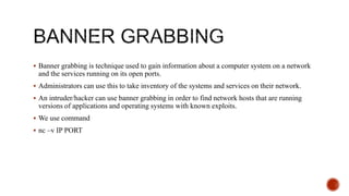  Banner grabbing is technique used to gain information about a computer system on a network
and the services running on its open ports.
 Administrators can use this to take inventory of the systems and services on their network.
 An intruder/hacker can use banner grabbing in order to find network hosts that are running
versions of applications and operating systems with known exploits.
 We use command
 nc –v IP PORT
 