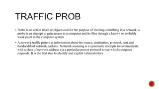  Probe is an action taken or object used for the purpose of learning something in a network, a
probe is an attempt to gain access to a computer and its files through a known or probable
weak point in the computer system
 A network traffic pattern is information about the source, destination, protocol, port and
bandwidth of network packets . Network scanning is a systematic attempts to communicate
with a class of network address via a particular port or protocol to see which computes
responds. It is the first step to identify and exploit vulnerabilities
 