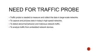  Traffic probe is needed to measure and collect the data in large-scale networks.
 To capture and process data in today’s high-speed networks.
 To detect abnormal behavior and malicious network traffic.
 To analyze traffic from embedded network devices.
 