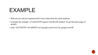  Web service will not respond until it recive data from the client machine.
 Consider the example of valid HTTP request with HEAD method. To get the home page of
google:
 echo “GET/HTTP/1.0rnHOST:www.google.comrnrn”|nc google.com 80
 