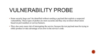  Some security bugs can’t be identified without sending a payload that exploits a suspected
vulnerability. These types of probes are more accurate and they rely on direct observation
based on port numbers or service banners.
 They also carry more risk of interrupting the service, because the test payload must be trying to
either produce or take advantage of an error in the service’s code.
 