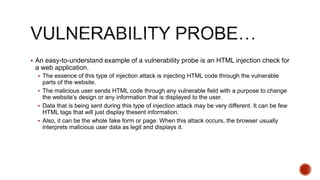  An easy-to-understand example of a vulnerability probe is an HTML injection check for
a web application.
 The essence of this type of injection attack is injecting HTML code through the vulnerable
parts of the website.
 The malicious user sends HTML code through any vulnerable field with a purpose to change
the website’s design or any information that is displayed to the user.
 Data that is being sent during this type of injection attack may be very different. It can be few
HTML tags that will just display thesent information.
 Also, it can be the whole fake form or page. When this attack occurs, the browser usually
interprets malicious user data as legit and displays it.
 