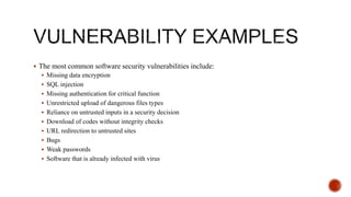  The most common software security vulnerabilities include:
 Missing data encryption
 SQL injection
 Missing authentication for critical function
 Unrestricted upload of dangerous files types
 Reliance on untrusted inputs in a security decision
 Download of codes without integrity checks
 URL redirection to untrusted sites
 Bugs
 Weak passwords
 Software that is already infected with virus
 