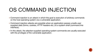  Command injection is an attack in which the goal is execution of arbitrary commands
on the host operating system via a vulnerable application.
 Command injection attacks are possible when an application passes unsafe user
supplied data (forms, cookies, HTTP headers etc.) to a system shell (command line
interface).
 In this attack, the attacker-supplied operating system commands are usually executed
with the privileges of the vulnerable application.
 