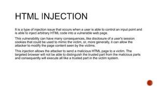 It is a type of injection issue that occurs when a user is able to control an input point and
is able to inject arbitrary HTML code into a vulnerable web page.
This vulnerability can have many consequences, like disclosure of a user's session
cookies that could be used to mimic the victim, or, more generally, it can allow the
attacker to modify the page content seen by the victims.
This injection allows the attacker to send a malicious HTML page to a victim. The
targeted browser will not be able to distinguish the trusted part from the malicious parts
and consequently will execute all like a trusted part in the victim system.
 