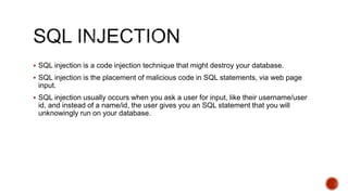 SQL injection is a code injection technique that might destroy your database.
 SQL injection is the placement of malicious code in SQL statements, via web page
input.
 SQL injection usually occurs when you ask a user for input, like their username/user
id, and instead of a name/id, the user gives you an SQL statement that you will
unknowingly run on your database.
 