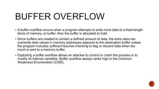  A buffer overflow occurs when a program attempts to write more data to a fixed length
block of memory, or buffer, than the buffer is allocated to hold.
 Since buffers are created to contain a defined amount of data, the extra data can
overwrite data values in memory addresses adjacent to the destination buffer unless
the program includes sufficient bounds checking to flag or discard data when too
much is sent to a memory buffer.
 Exploiting a buffer overflow allows an attacker to control or crash the process or to
modify its internal variables. Buffer overflow always ranks high in the Common
Weakness Enumeration (CWE).
 