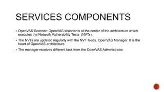  OpenVAS Scanner: OpenVAS scanner is at the center of the architecture which
executes the Network Vulnerability Tests (NVTs).
 The NVTs are updated regularly with the NVT feeds. OpenVAS Manager: It is the
heart of OpenVAS architecture.
 The manager receives different task from the OpenVAS Administrator.
 