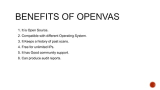 1. It is Open Source.
2. Compatible with different Operating System.
3. It Keeps a history of past scans.
4. Free for unlimited IPs.
5. It has Good community support.
6. Can produce audit reports.
 