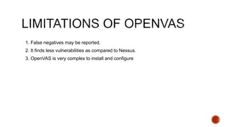 1. False negatives may be reported.
2. It finds less vulnerabilities as compared to Nessus.
3. OpenVAS is very complex to install and configure
 