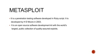  It is a penetration testing software developed in Ruby script. It is
developed by H D Moore in 2003.
 It is an open source software development kit with the world's
largest, public collection of quality-assured exploits.
 