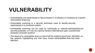  Vulnerabilities are weaknesses or flaws present in a software or hardware of a system
Vulnerability Scanning
 Vulnerability scanning is a security technique used to identify security
weaknesses in a computer system.
 Vulnerability scanning can be used by individuals or network administrators for
security purposes, or it can be used by hackers attempting to gain unauthorized
accessto computer systems.
 The result of a vulnerability scan is a list of all the systems found and identified on
the network, highlighting any that have known vulnerabilities that may need
attention.
 