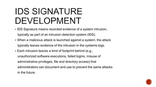  IDS Signature means recorded evidence of a system intrusion,
typically as part of an intrusion detection system (IDS).
 When a malicious attack is launched against a system, the attack
typically leaves evidence of the intrusion in the systems logs.
 Each intrusion leaves a kind of footprint behind (e.g.,
unauthorized software executions, failed logins, misuse of
administrative privileges, file and directory access) that
administrators can document and use to prevent the same attacks
in the future.
 