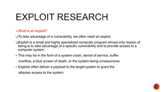 What is an exploit?
To take advantage of a vulnerability, we often need an exploit.
Exploit is a small and highly specialized computer program whose only reason of
being is to take advantage of a specific vulnerability and to provide access to a
computer system.
 This may be in the form of a system crash, denial of service, buffer
overflow, a blue screen of death, or the system being unresponsive.
 Exploits often deliver a payload to the target system to grant the
attacker access to the system.
 