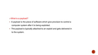 What is a payload?
 A payload is the piece of software which give provision to control a
computer system after it is being exploited.
 The payload is typically attached to an exploit and gets delivered in
to the system.
 