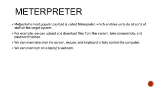  Metasploit’s most popular payload is called Meterpreter, which enables us to do all sorts of
stuff on the target system.
 For example, we can upload and download files from the system, take screenshots, and
password hashes.
 We can even take over the screen, mouse, and keyboard to fully control the computer.
 We can even turn on a laptop’s webcam.
 
