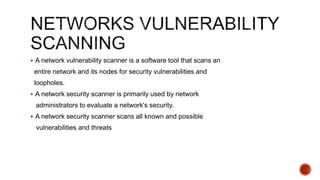  A network vulnerability scanner is a software tool that scans an
entire network and its nodes for security vulnerabilities and
loopholes.
 A network security scanner is primarily used by network
administrators to evaluate a network's security.
 A network security scanner scans all known and possible
vulnerabilities and threats
 