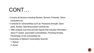  It scans all devices including Routers, Servers, Firewalls, Client
computers etc.
 It checks for vulnerabilities such as: Password strength, Open
ports, Scripts, Operating system controls etc.
 After analysis scanners provide reports that includes information
about IT assets, associated vulnerabilities, Prioritized threats,
Percentage of risk vulnerability etc.
 Examples of Network Vulnerability Scanner
1. Netcat
2. Socat
 