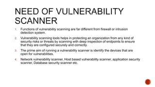 1. Functions of vulnerability scanning are far different from firewall or intrusion
detection system.
2. Vulnerability scanning tools helps in protecting an organization from any kind of
security risks or threats by scanning with deep inspection of endpoints to ensure
that they are configured securely and correctly.
3. The prime aim of running a vulnerability scanner is identify the devices that are
open for vulnerabilities.
4. Network vulnerability scanner, Host based vulnerability scanner, application security
scanner, Database security scanner etc.
 