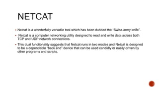  Netcat is a wonderfully versatile tool which has been dubbed the “Swiss army knife”.
 Netcat is a computer networking utility designed to read and write data across both
TCP and UDP network connections.
 This dual functionality suggests that Netcat runs in two modes and Netcat is designed
to be a dependable “back end” device that can be used candidly or easily driven by
other programs and scripts.
 