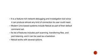  It is a feature-rich network debugging and investigation tool since
it can produce almost any kind of connection its user could need.
 Modern Unix-based systems include Netcat as part of their default
command set.
 Its list of features includes port scanning, transferring files, and
port listening, and it can be used as a backdoor.
 Netcat works with several options.
 