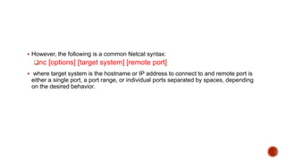  However, the following is a common Netcat syntax:
nc [options] [target system] [remote port]
 where target system is the hostname or IP address to connect to and remote port is
either a single port, a port range, or individual ports separated by spaces, depending
on the desired behavior.
 