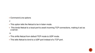  Command-Line options
-l
 This option tells the Netcat to be in listen mode.
 This binds Netcat to a local port to await incoming TCP connections, making it act as
a server.
-u
 This shifts Netcat from default TCP mode to UDP mode.
 This tells Netcat to bind to a UDP port instead of a TCP port.
 