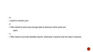 -p
 Used to mention port.
-z
 Tells netcat to send only enough data to discover which ports are
open.
-v
 Tells netcat to provide detailed reports, otherwise it reports only the data it receives.
 