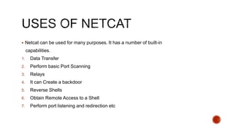  Netcat can be used for many purposes. It has a number of built-in
capabilities.
1. Data Transfer
2. Perform basic Port Scanning
3. Relays
4. It can Create a backdoor
5. Reverse Shells
6. Obtain Remote Access to a Shell
7. Perform port listening and redirection etc
 