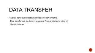  Netcat can be used to transfer files between systems.
Data transfer can be done in two ways. From a listener to client or
client to listener
 